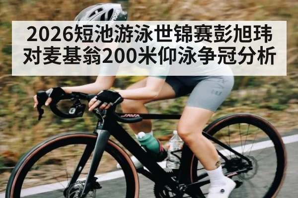 2026短池游泳世锦赛彭旭玮对麦基翁200米仰泳争冠分析