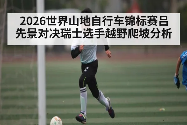 2026世界山地自行车锦标赛吕先景对决瑞士选手越野爬坡分析